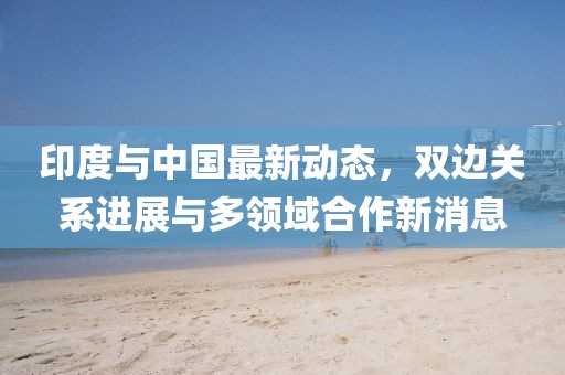 印度與中國最新動態，雙邊關系進展與多領域合作新消息