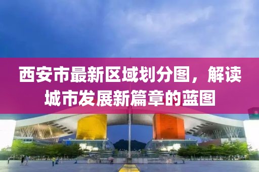 西安市最新區(qū)域劃分圖,解讀城市發(fā)展新篇章的藍(lán)圖