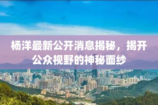 楊洋最新公開消息揭秘,揭開公眾視野的神秘面紗