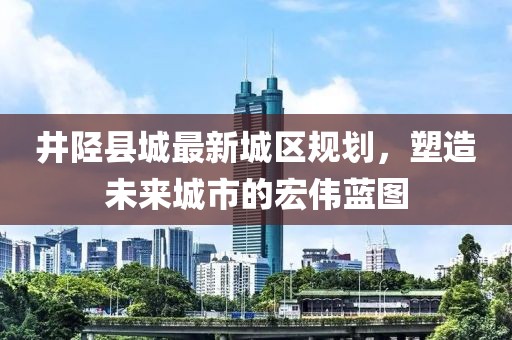 井陘縣城最新城區規劃,塑造未來城市的宏偉藍圖