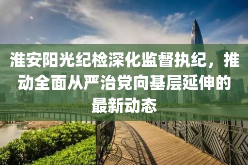 淮安陽(yáng)光紀(jì)檢深化監(jiān)督執(zhí)紀(jì),推動(dòng)全面從嚴(yán)治黨向基層延伸的最新動(dòng)態(tài)