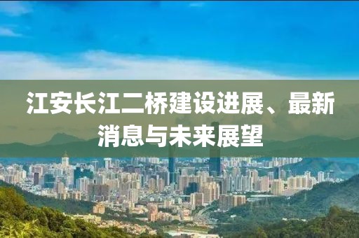 江安長(zhǎng)江二橋建設(shè)進(jìn)展、最新消息與未來(lái)展望