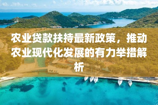 農業貸款扶持最新政策,推動農業現代化發展的有力舉措解析