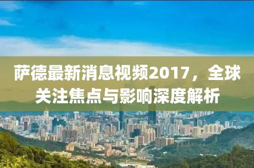 薩德最新消息視頻2017,全球關(guān)注焦點與影響深度解析