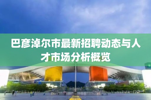 巴彥淖爾市最新招聘動態與人才市場分析概覽