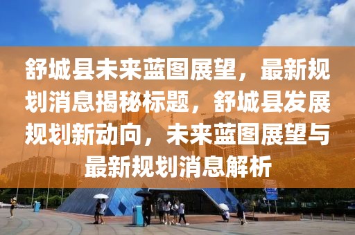 舒城縣未來藍圖展望,最新規劃消息揭秘標題,舒城縣發展規劃新動向,未來藍圖展望與最新規劃消息解析