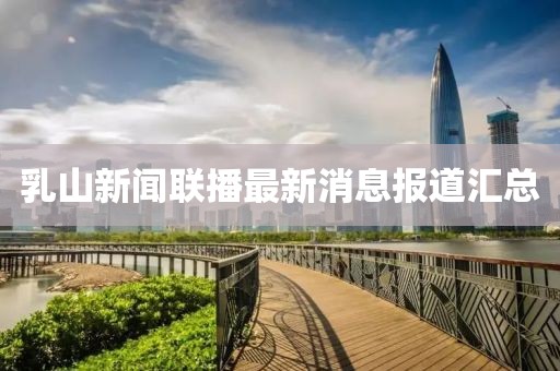 乳山新聞聯(lián)播最新消息報(bào)道匯總
