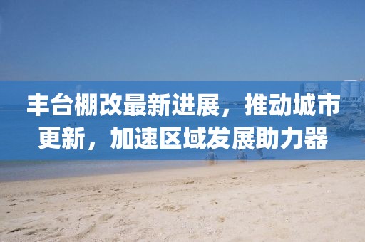 豐臺棚改最新進展,推動城市更新,加速區域發展助力器