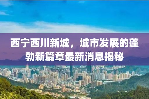 西寧西川新城,城市發展的蓬勃新篇章最新消息揭秘