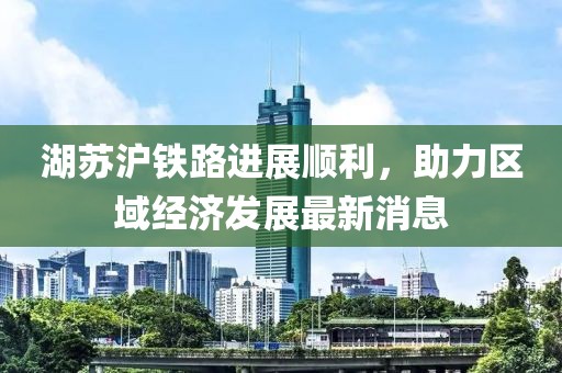 湖蘇滬鐵路進展順利,助力區域經濟發展最新消息