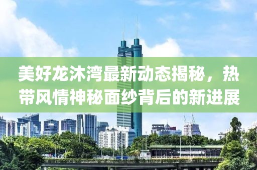 美好龍沐灣最新動態揭秘,熱帶風情神秘面紗背后的新進展