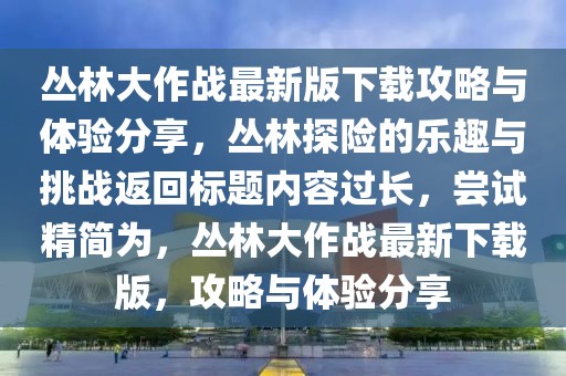 叢林大作戰最新版下載攻略與體驗分享,叢林探險的樂趣與挑戰返回標題內容過長,嘗試精簡為,叢林大作戰最新下載版,攻略與體驗分享