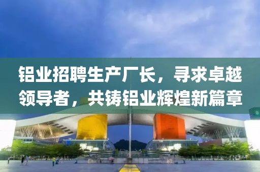 鋁業招聘生產廠長,尋求卓越領導者,共鑄鋁業輝煌新篇章