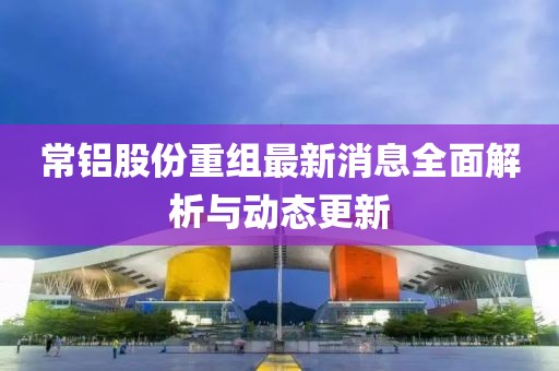 常鋁股份重組最新消息全面解析與動態更新