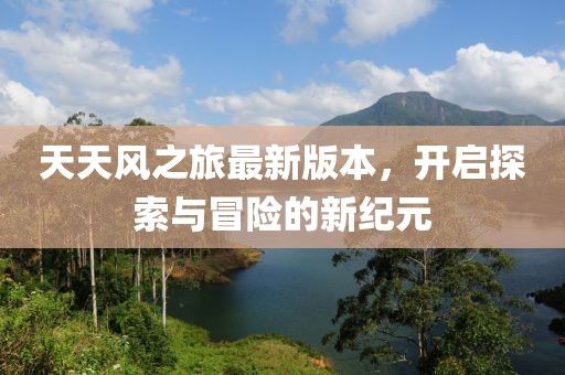 天天風之旅最新版本,開啟探索與冒險的新紀元