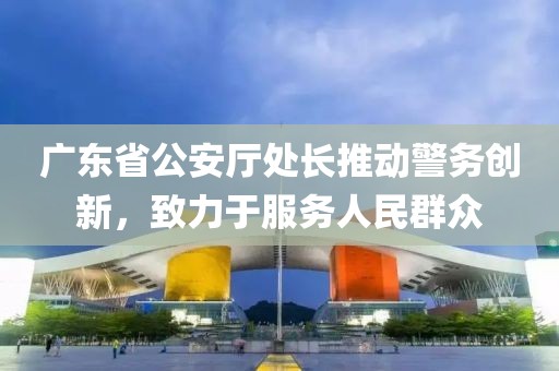 廣東省公安廳處長推動警務創新,致力于服務人民群眾