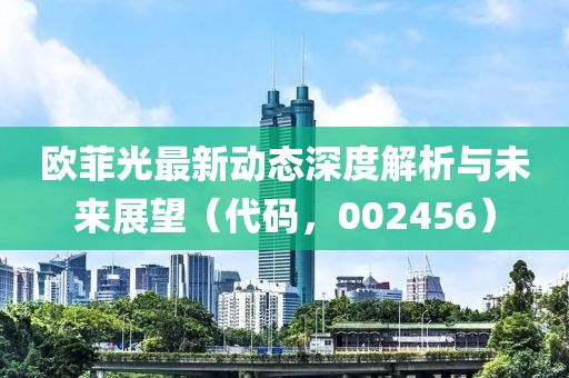 歐菲光最新動態深度解析與未來展望(代碼,002456)