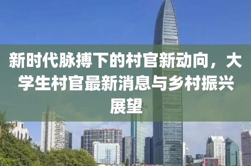 新時代脈搏下的村官新動向,大學生村官最新消息與鄉村振興展望
