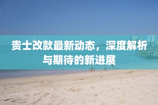 貴士改款最新動態，深度解析與期待的新進展