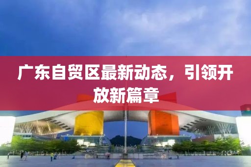 廣東自貿區最新動態,引領開放新篇章