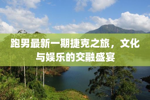 跑男最新一期捷克之旅,文化與娛樂的交融盛宴