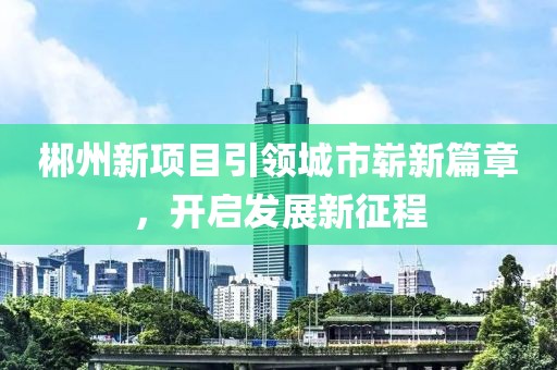 郴州新項目引領城市嶄新篇章,開啟發展新征程