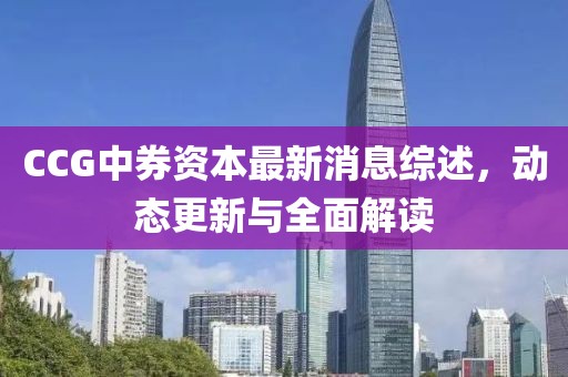 CCG中券資本最新消息綜述,動(dòng)態(tài)更新與全面解讀