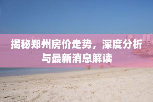 揭秘鄭州房價走勢,深度分析與最新消息解讀