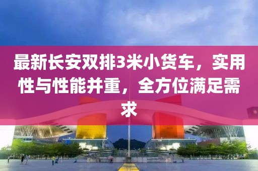 最新長安雙排3米小貨車,實用性與性能并重,全方位滿足需求