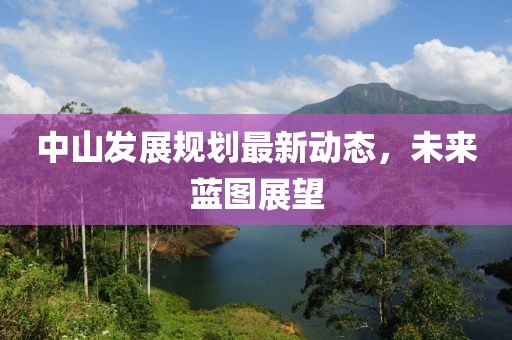 中山發(fā)展規(guī)劃最新動態(tài),未來藍(lán)圖展望