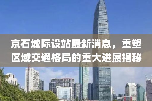 京石城際設站最新消息,重塑區域交通格局的重大進展揭秘