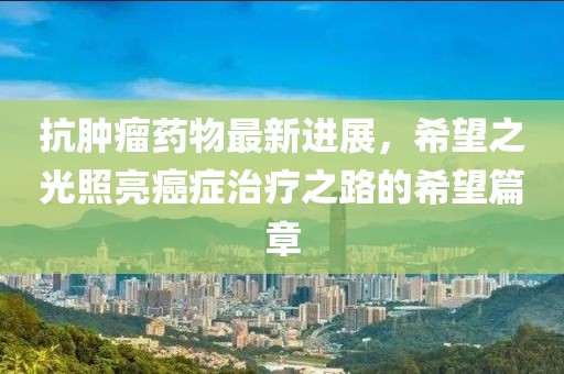 抗腫瘤藥物最新進展,希望之光照亮癌癥治療之路的希望篇章
