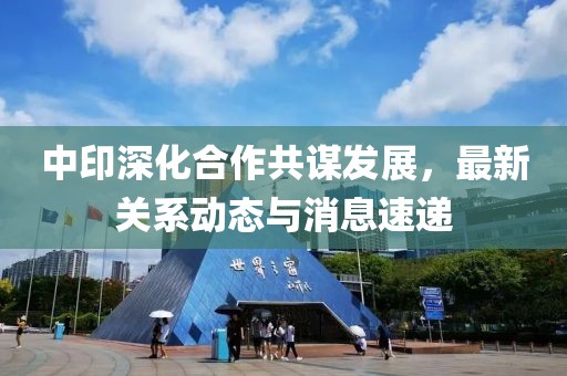 中印深化合作共謀發(fā)展,最新關(guān)系動(dòng)態(tài)與消息速遞