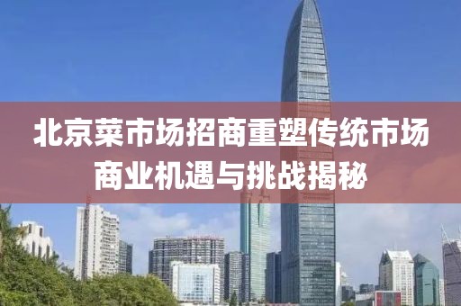 北京菜市場招商重塑傳統市場商業機遇與挑戰揭秘