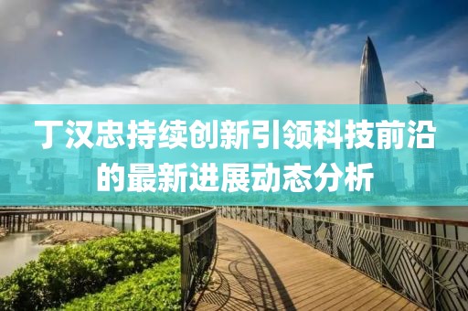 丁漢忠持續創新引領科技前沿的最新進展動態分析