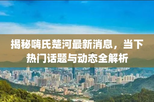 揭秘嗨氏楚河最新消息,當(dāng)下熱門話題與動態(tài)全解析