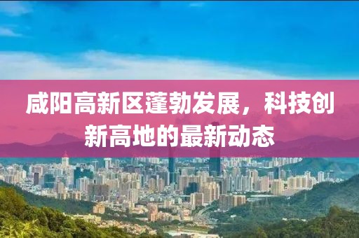 咸陽高新區蓬勃發展,科技創新高地的最新動態
