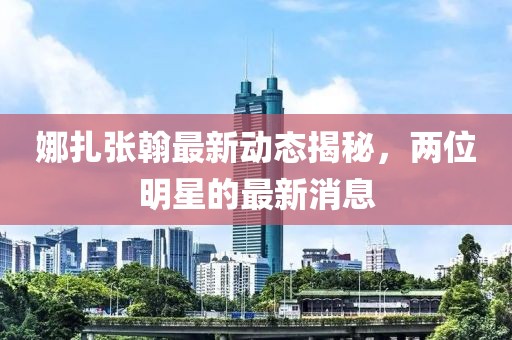 娜扎張翰最新動態揭秘,兩位明星的最新消息