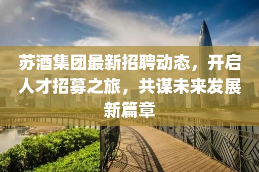 蘇酒集團最新招聘動態,開啟人才招募之旅,共謀未來發展新篇章