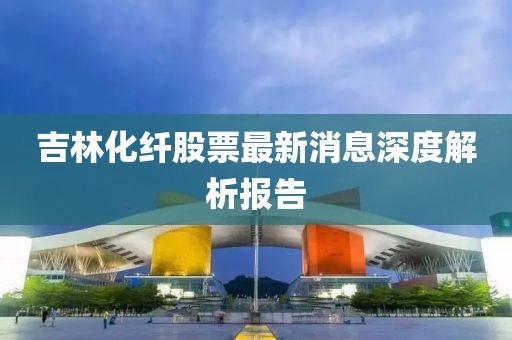 吉林化纖股票最新消息深度解析報告