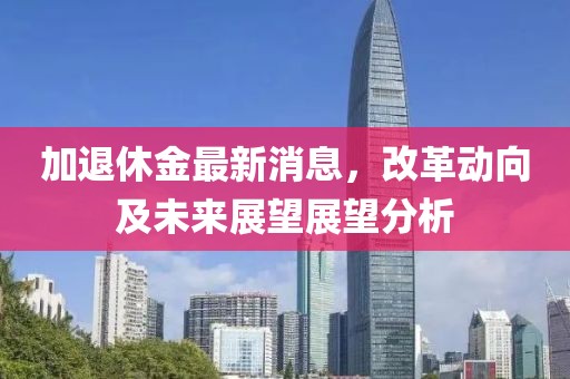 加退休金最新消息,改革動向及未來展望展望分析