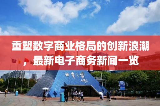 重塑數字商業格局的創新浪潮,最新電子商務新聞一覽