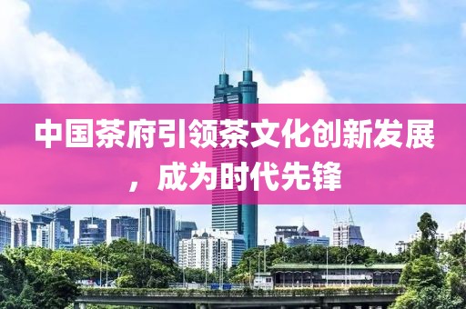 中國茶府引領茶文化創新發展,成為時代先鋒
