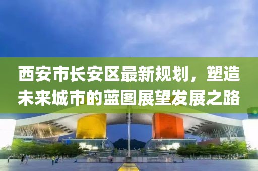 西安市長安區最新規劃,塑造未來城市的藍圖展望發展之路