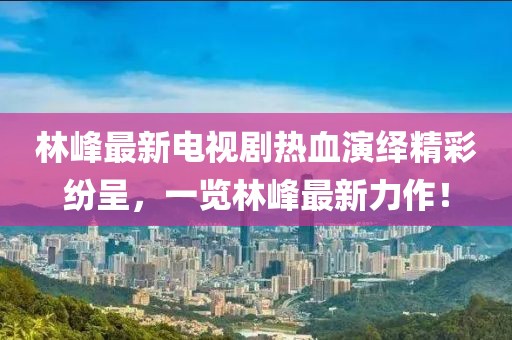 林峰最新電視劇熱血演繹精彩紛呈,一覽林峰最新力作!