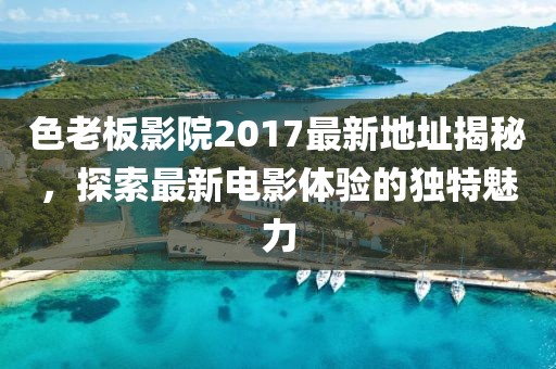 色老板影院2017最新地址揭秘,探索最新電影體驗的獨特魅力