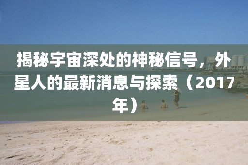 揭秘宇宙深處的神秘信號,外星人的最新消息與探索(2017年)