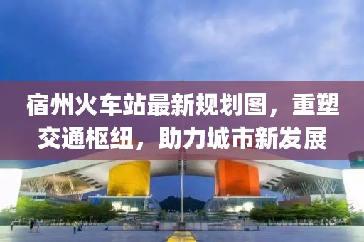 宿州火車站最新規(guī)劃圖,重塑交通樞紐,助力城市新發(fā)展