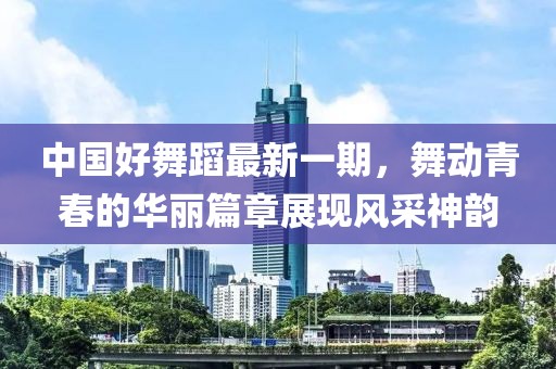 中國好舞蹈最新一期,舞動青春的華麗篇章展現風采神韻