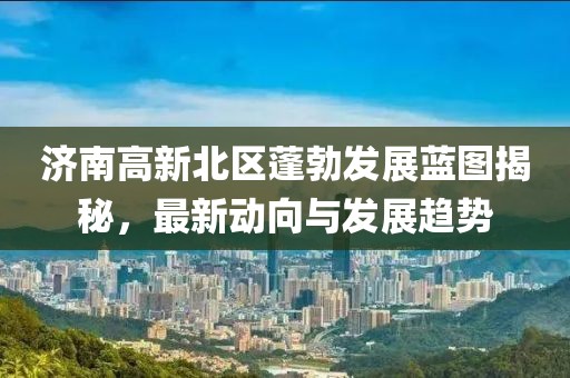 濟南高新北區蓬勃發展藍圖揭秘,最新動向與發展趨勢